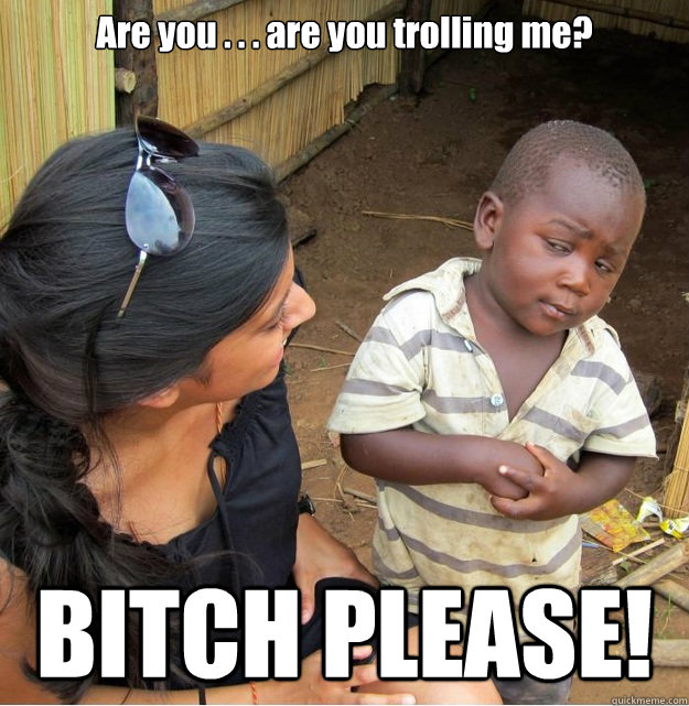 Are you . . . are you trolling me?  BITCH PLEASE!  Skeptical Third World Kid