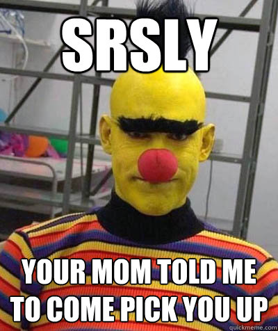srsly your mom told me to come pick you up  