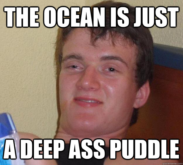 The ocean is just a deep ass puddle  10 Guy