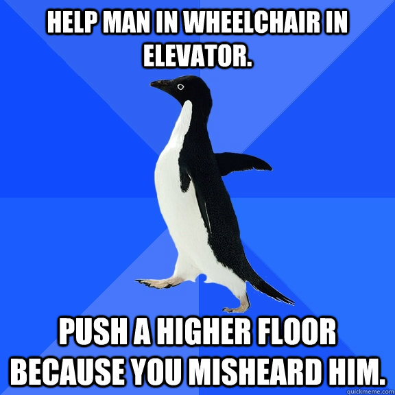 Help man in wheelchair in elevator. Push a higher floor because you misheard him.   Socially Awkward Penguin