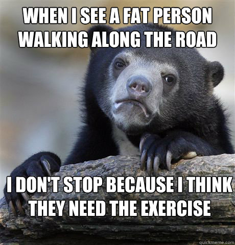 When i see a fat person walking along the road I don't stop because I think they need the exercise   Confession Bear