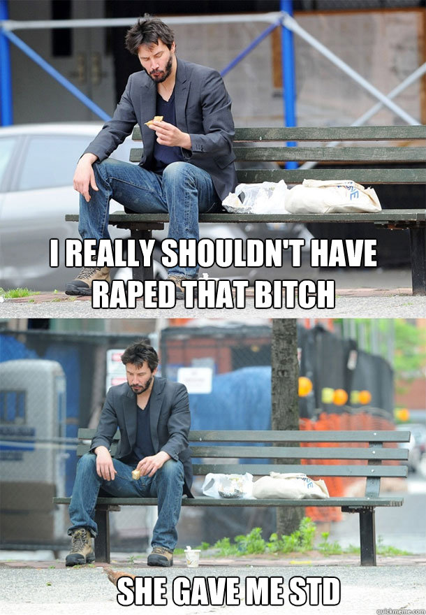 i really shouldn't have raped that bitch she gave me std  Sad Keanu