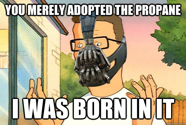 You merely adopted the Propane I was born in it  Hank Hill