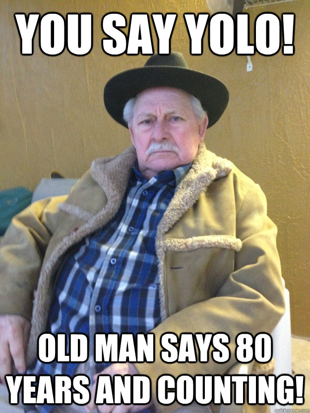 you say yolo! old man says 80 years and counting!  