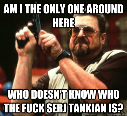 Am i the only one around here who doesn't know who the fuck Serj Tankian is?  Am I The Only One Around Here