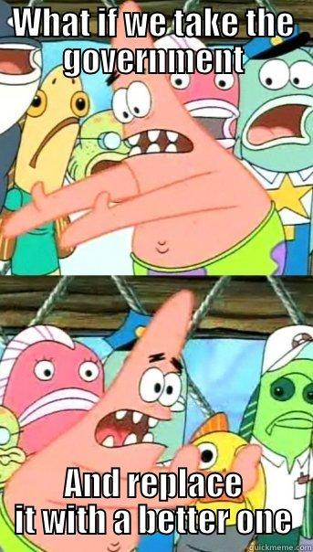 WHAT IF WE TAKE THE GOVERNMENT AND REPLACE IT WITH A BETTER ONE Push it somewhere else Patrick