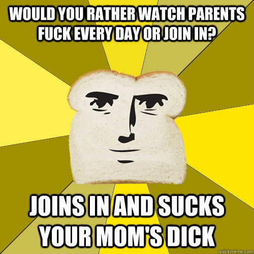 WOULD YOU RATHER WATCH PARENTS FUCK EVERY DAY OR JOIN IN? JOINS IN AND SUCKS YOUR MOM'S DICK  Breadfriend