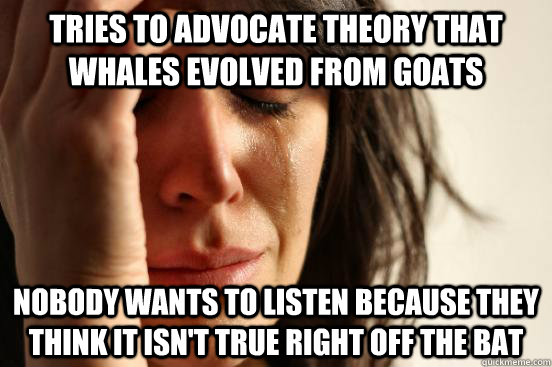 Tries to advocate theory that whales evolved from goats Nobody wants to listen because they think it isn't true right off the bat   First World Problems