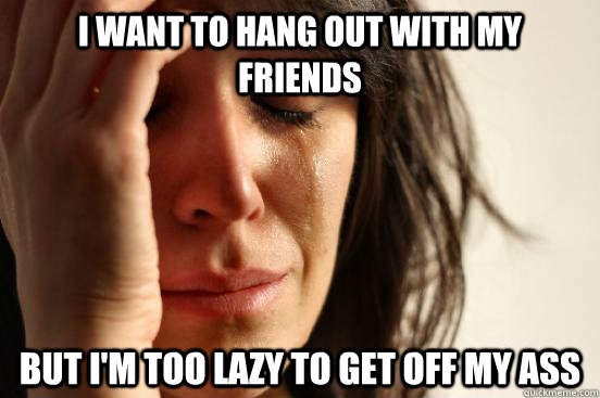 I want to hang out with my friends but I'm too lazy to get off my ass  First World Problems
