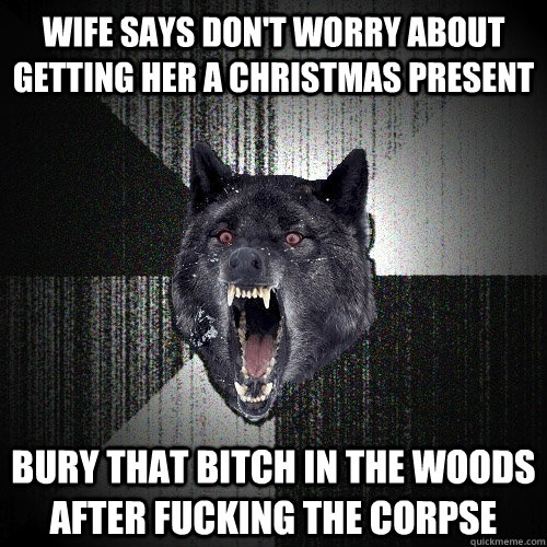Wife says don't worry about getting her a Christmas present bury that bitch in the woods after fucking the corpse  Insanity Wolf