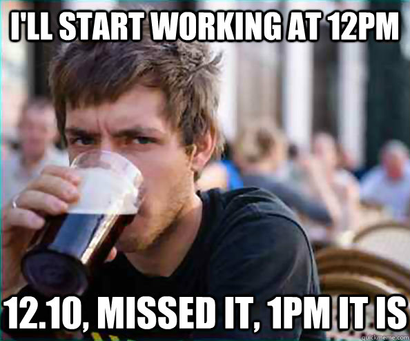 i'll start working at 12pm 12.10, missed it, 1pm it is  Lazy College Senior
