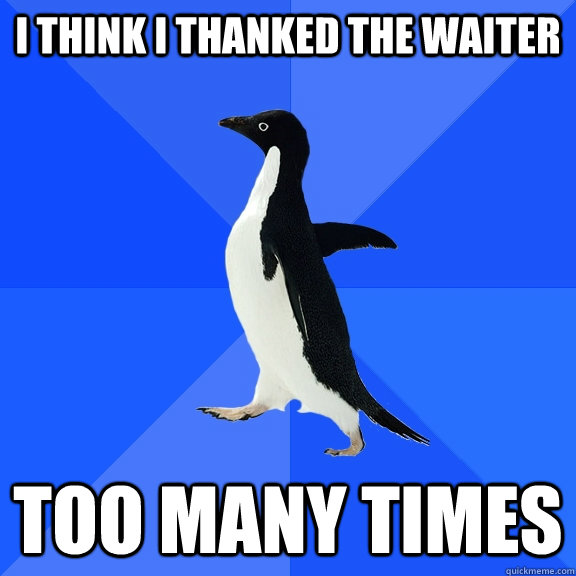 I think i thanked the waiter too many times  Socially Awkward Penguin