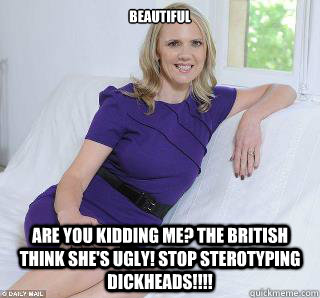 Beautiful Are you kidding me? The British think she's ugly! stop sterotyping dickheads!!!!  Samantha Brick