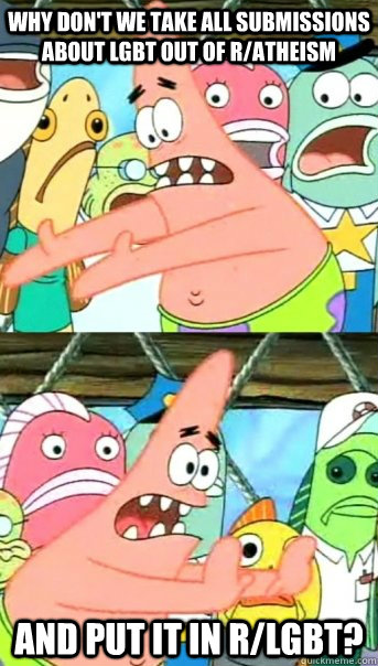 Why don't we take all submissions about LGBT out of r/atheism and put it in r/LGBT?  Push it somewhere else Patrick