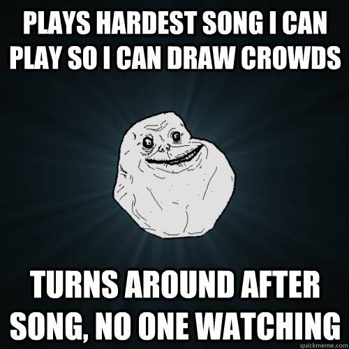 plays hardest song i can play so i can draw crowds turns around after song, no one watching  Forever Alone