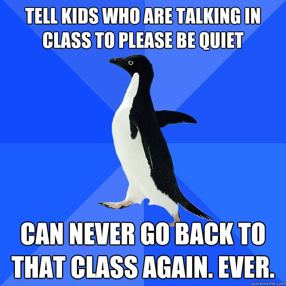 tell kids who are talking in class to please be quiet can never go back to that class again. EVER.  Socially Awkward Penguin
