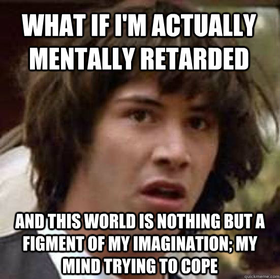 What if I'm actually mentally retarded And this world is nothing but a figment of my imagination; my mind trying to cope - What if I'm actually mentally retarded And this world is nothing but a figment of my imagination; my mind trying to cope  conspiracy keanu