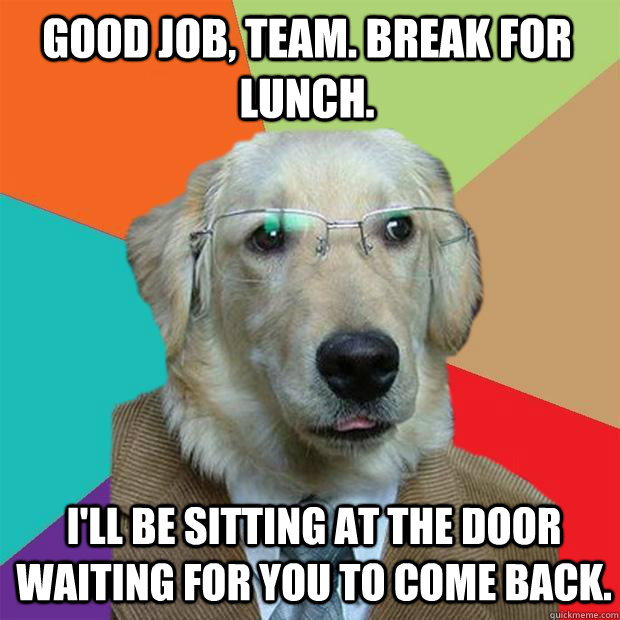Good job, Team. break for lunch. I'll be sitting at the door waiting for you to come back.  Business Dog