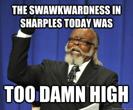 the swawkwardness in sharples today was too damn high  Too Damn High