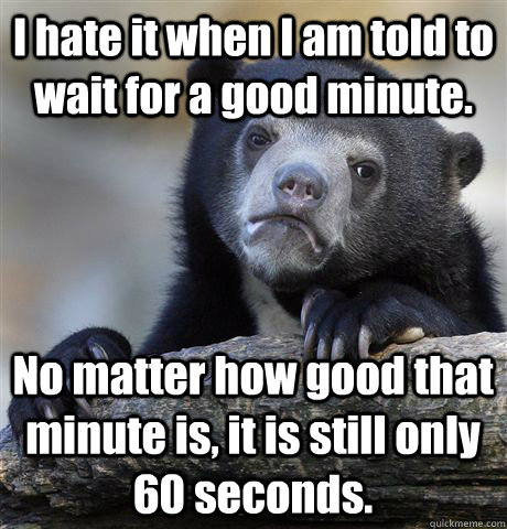 I hate it when I am told to wait for a good minute. No matter how good that minute is, it is still only 60 seconds.  Confession Bear