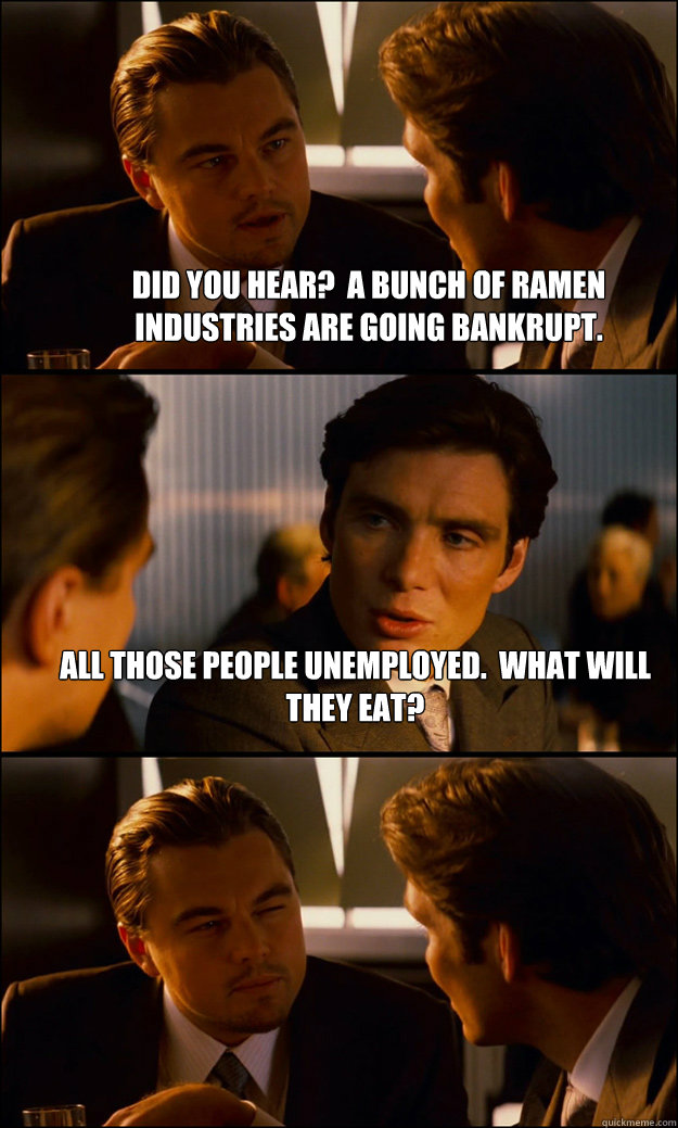 Did you hear?  A bunch of ramen industries are going bankrupt. All those people unemployed.  What will they eat?  - Did you hear?  A bunch of ramen industries are going bankrupt. All those people unemployed.  What will they eat?   Inception