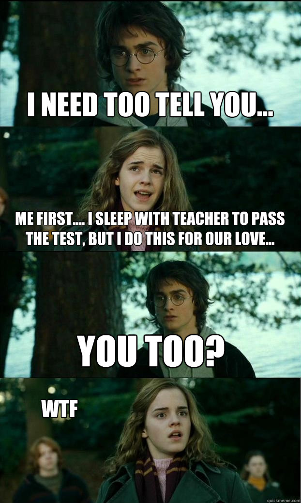 I need too tell you... Me first.... I sleep with teacher to pass the test, but I do this for our love... You too?  WTF  Horny Harry
