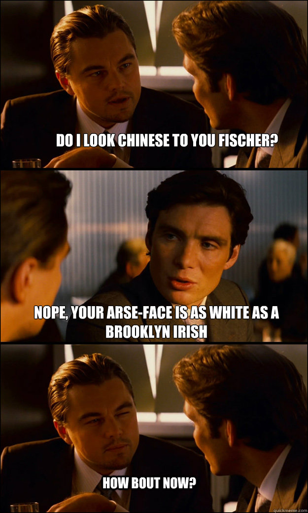 Do I look Chinese to you Fischer? Nope, your arse-face is as white as a brooklyn irish How bout now?  Inception