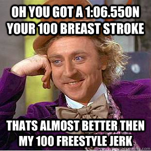 oh you got a 1:06.55on your 100 breast stroke  thats almost better then my 100 freestyle jerk   Creepy Wonka