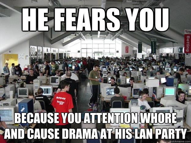 He Fears You Because you attention whore and cause drama at his LAN party  