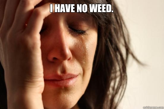 I have no weed.   First World Problems