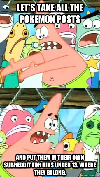 Let's take all the Pokemon posts and put them in their own subreddit for kids under 13, where they belong.  Push it somewhere else Patrick
