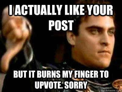 I actually like your post But it burns my finger to upvote. Sorry  Downvoting Roman