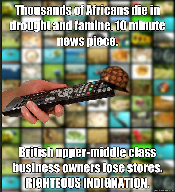 Thousands of Africans die in drought and famine. 10 minute news piece. British upper-middle class business owners lose stores. RIGHTEOUS INDIGNATION.  