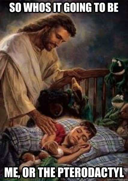 so whos it going to be me, or the pterodactyl  Jesus