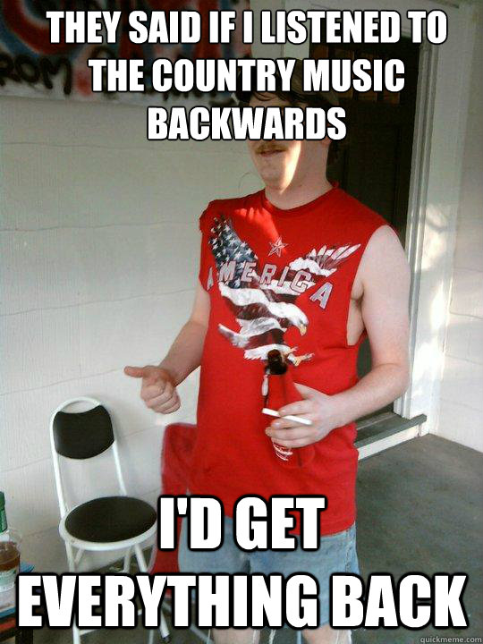 They said if i listened to the country music backwards I'd get everything back  Redneck Randal