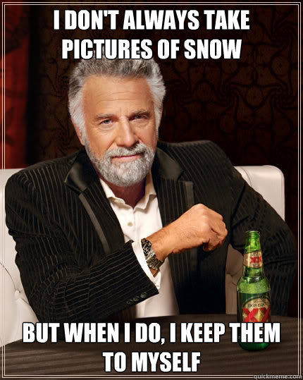 i don't always take pictures of snow but when I do, I keep them to myself  The Most Interesting Man In The World