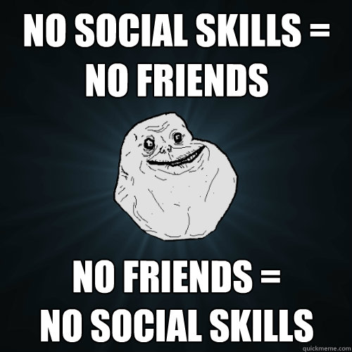 no social skills = no friends no friends =
no social skills  Forever Alone