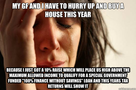 My gf and I have to hurry up and buy a house this year Because I just got a 10% raise which will place us high above the maximum allowed income to qualify for a special government funded 