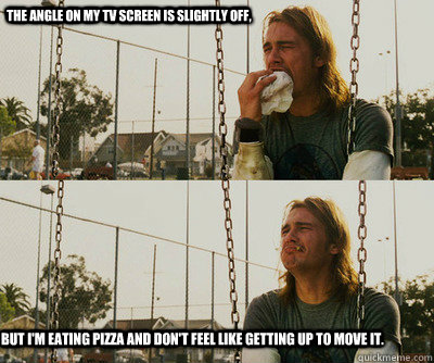 The angle on my tv screen is slightly off, But I'm eating pizza and don't feel like getting up to move it.  First World Stoner Problems