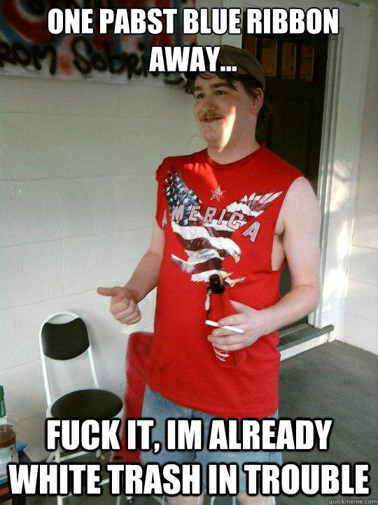 one pabst blue ribbon away... fuck it, im already white trash in trouble  Redneck Randal