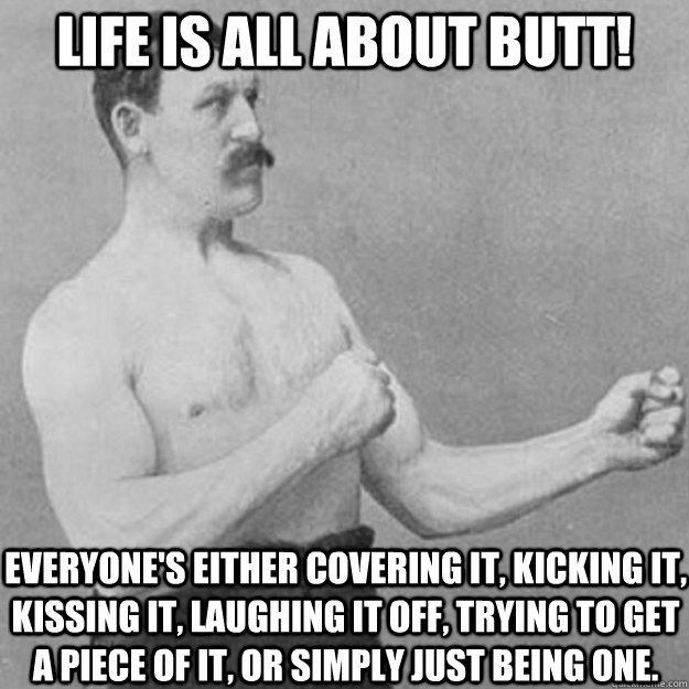 Life Is all about Butt! Everyone's either covering it, kicking it, kissing it, laughing it off, trying to get a piece of it, or simply just being one.  overly manly man