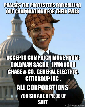 Praises the protesters for calling out corporations for their evils accepts campaign mone from: Goldman Sachs,  JPMorgan Chase & Co,  General Electric, Citigroup Inc . you sir are a piece of shit.   all corporations - Praises the protesters for calling out corporations for their evils accepts campaign mone from: Goldman Sachs,  JPMorgan Chase & Co,  General Electric, Citigroup Inc . you sir are a piece of shit.   all corporations  Scumbag Obama