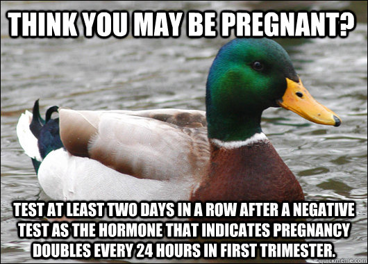 Think you may be pregnant? Test at least two days in a row after a negative test as the hormone that indicates pregnancy doubles every 24 hours in first trimester.   Actual Advice Mallard