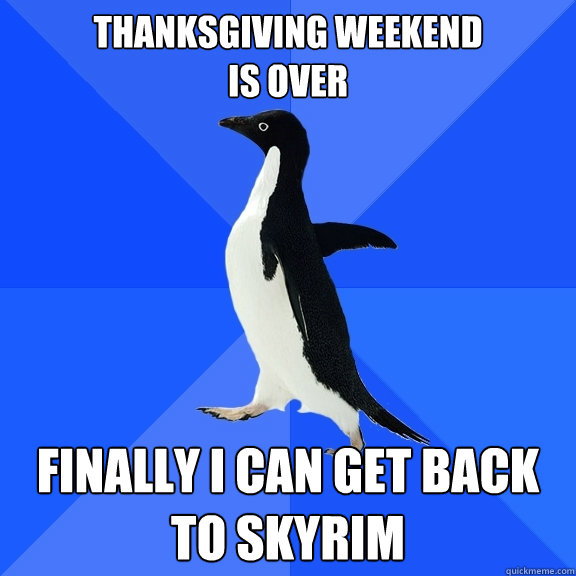Thanksgiving weekend 
is over Finally I can get back to skyrim  Socially Awkward Penguin