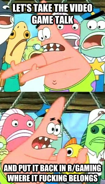 Let's take the video game talk and put it back in r/gaming where it fucking belongs  Push it somewhere else Patrick