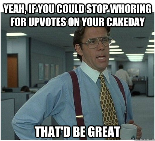Yeah, if you could stop whoring for upvotes on your cakeday That'd be great - Yeah, if you could stop whoring for upvotes on your cakeday That'd be great  If you could stop stalking me