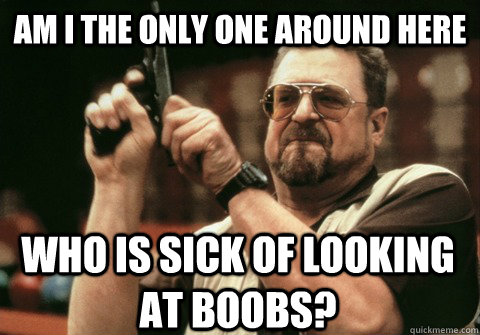 Am I the only one around here who is sick of looking at boobs? - Am I the only one around here who is sick of looking at boobs?  Am I the only one