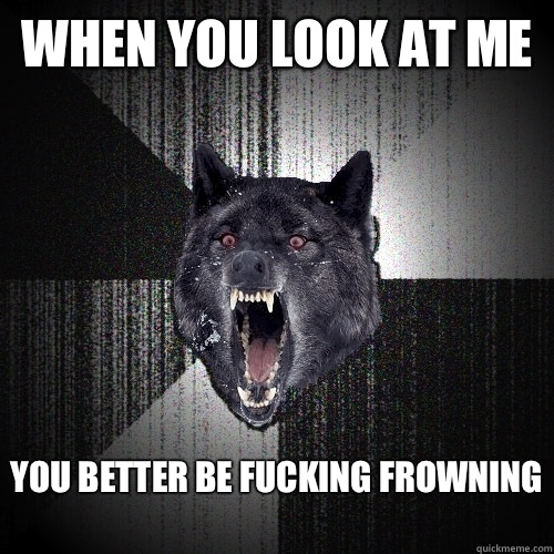 WHEN YOU LOOK AT ME
 YOU BETTER BE FUCKING FROWNING
  Insanity Wolf