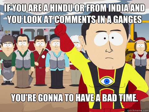 If you are a Hindu or from India and you look at comments in a Ganges River Thread You're gonna to have a bad time.   Captain Hindsight