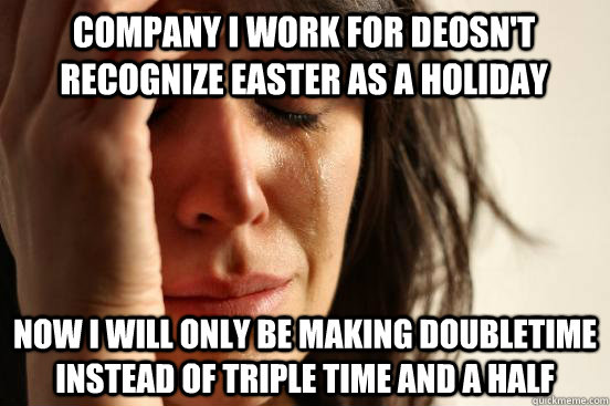 Company I work for deosn't recognize easter as a holiday now i will only be making doubletime instead of triple time and a half  First World Problems